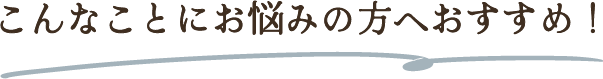 こんな事にお悩みの方へおすすめ！