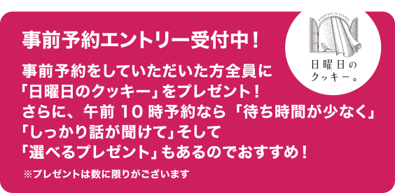 事前予約をしていただいた方全員に「日曜日のクッキー」をプレゼント！さらに、午前10時予約なら「待ち時間が少なく」「しっかり話が聞けて」そして「選べるプレゼント」もあるのでおすすめ！※プレゼントには数に限りがございます